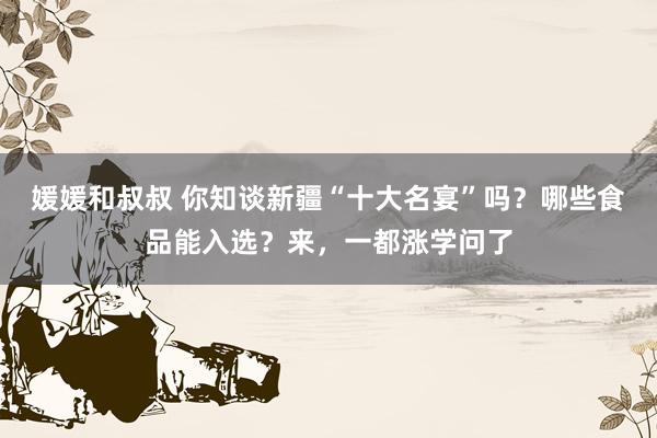 媛媛和叔叔 你知谈新疆“十大名宴”吗？哪些食品能入选？来，一都涨学问了